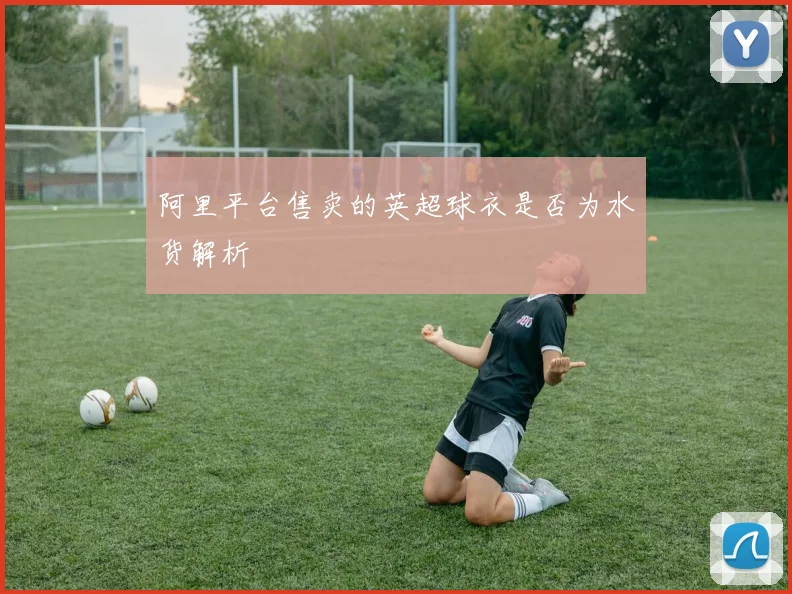 阿里平台售卖的英超球衣是否为水货解析
