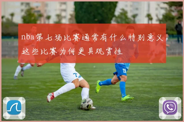 nba第七场比赛通常有什么特别意义这些比赛为何更具观赏性