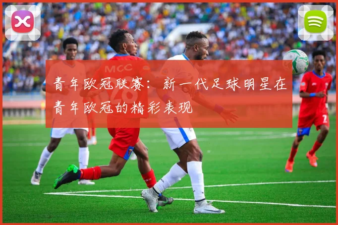 青年欧冠联赛：新一代足球明星在青年欧冠的精彩表现