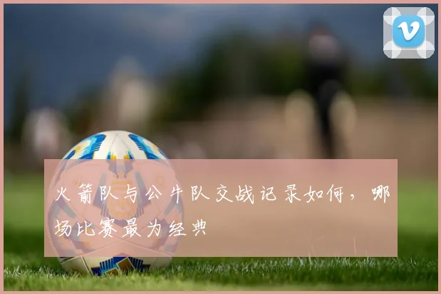 火箭队与公牛队交战记录如何，哪场比赛最为经典