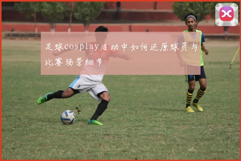 足球cosplay活动中如何还原球员与比赛场景细节